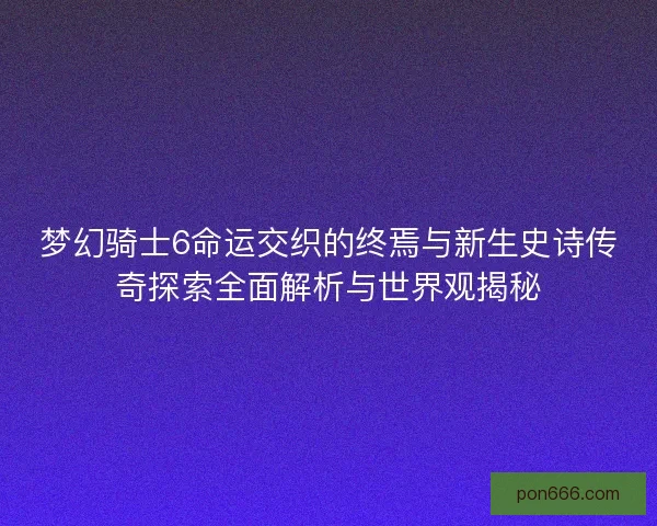 梦幻骑士6命运交织的终焉与新生史诗传奇探索全面解析与世界观揭秘