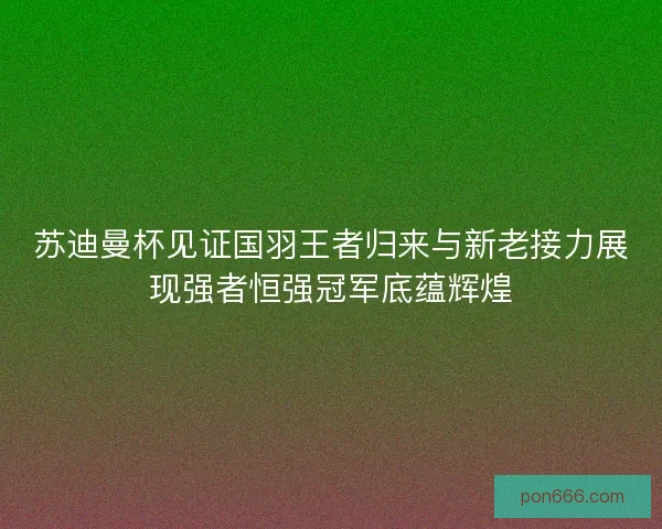苏迪曼杯见证国羽王者归来与新老接力展现强者恒强冠军底蕴辉煌
