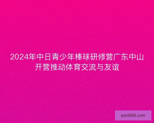 2024年中日青少年棒球研修营广东中山开营推动体育交流与友谊