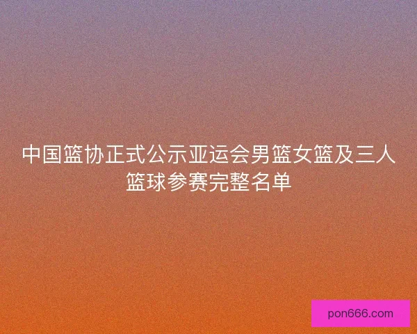 中国篮协正式公示亚运会男篮女篮及三人篮球参赛完整名单
