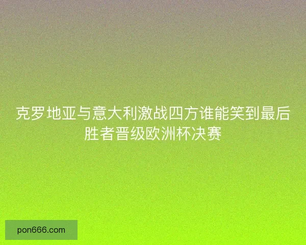 克罗地亚与意大利激战四方谁能笑到最后胜者晋级欧洲杯决赛