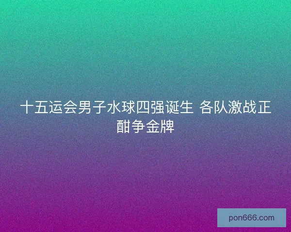 十五运会男子水球四强诞生 各队激战正酣争金牌 十五运会男子水球四强诞生 各队激战正酣争金牌
