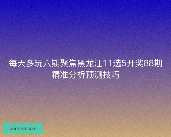 每天多玩六期聚焦黑龙江11选5开奖88期精准分析预测技巧 每天多玩六期聚焦黑龙江11选5开奖88期精准分析预测技巧