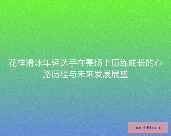 花样滑冰年轻选手在赛场上历练成长的心路历程与未来发展展望 花样滑冰年轻选手在赛场上历练成长的心路历程与未来发展展望