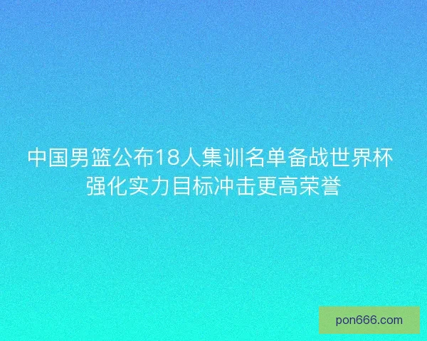 中国男篮公布18人集训名单备战世界杯 强化实力目标冲击更高荣誉