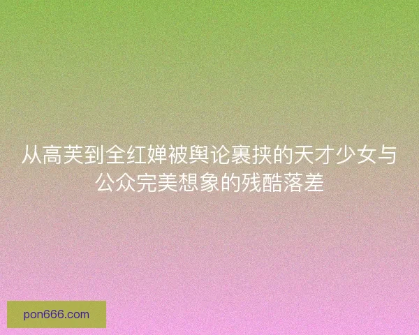 从高芙到全红婵被舆论裹挟的天才少女与公众完美想象的残酷落差