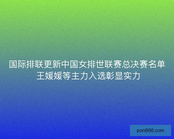 国际排联更新中国女排世联赛总决赛名单 王媛媛等主力入选彰显实力