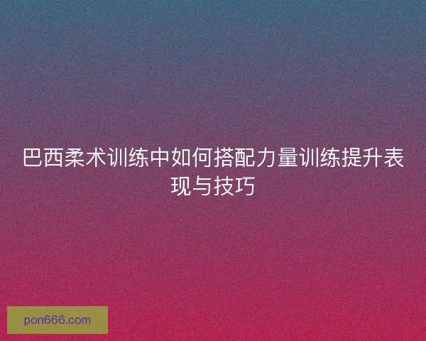 巴西柔术训练中如何搭配力量训练提升表现与技巧 巴西柔术训练中如何搭配力量训练提升表现与技巧