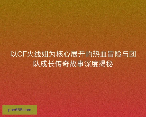以CF火线姐为核心展开的热血冒险与团队成长传奇故事深度揭秘