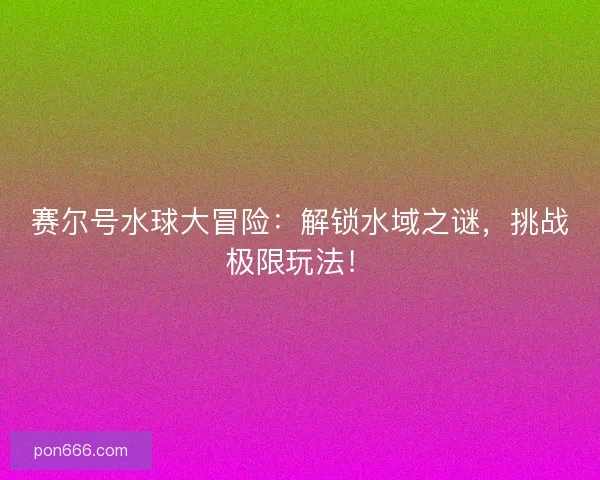 赛尔号水球大冒险：解锁水域之谜，挑战极限玩法！