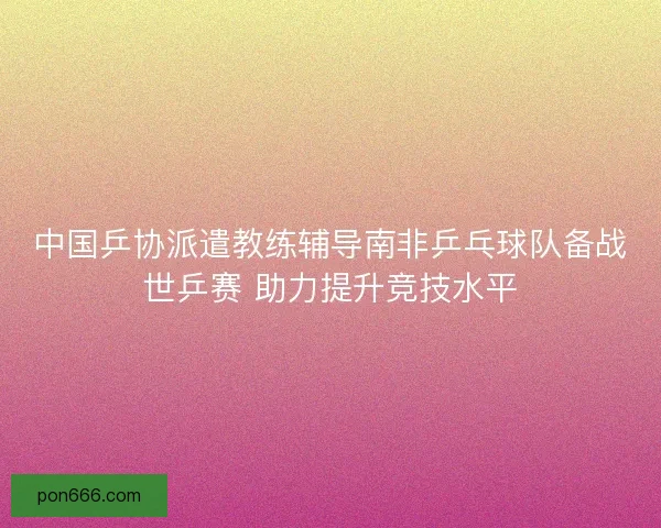 中国乒协派遣教练辅导南非乒乓球队备战世乒赛 助力提升竞技水平
