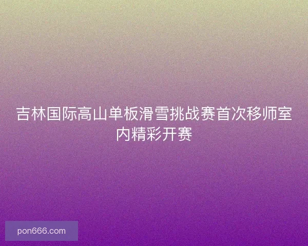 吉林国际高山单板滑雪挑战赛首次移师室内精彩开赛