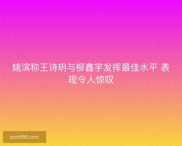 姚滨称王诗玥与柳鑫宇发挥最佳水平 表现令人惊叹