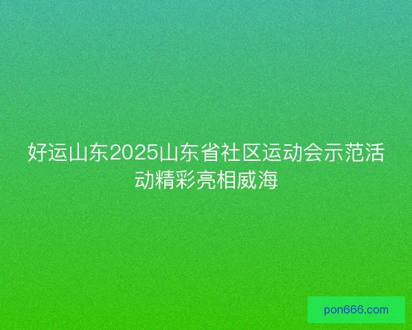 好运山东2025山东省社区运动会示范活动精彩亮相威海