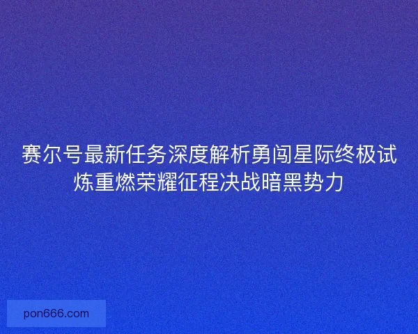 赛尔号最新任务深度解析勇闯星际终极试炼重燃荣耀征程决战暗黑势力