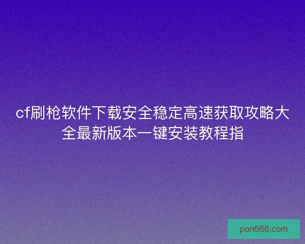 cf刷枪软件下载安全稳定高速获取攻略大全最新版本一键安装教程指