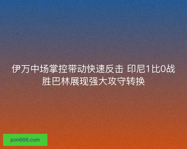 伊万中场掌控带动快速反击 印尼1比0战胜巴林展现强大攻守转换