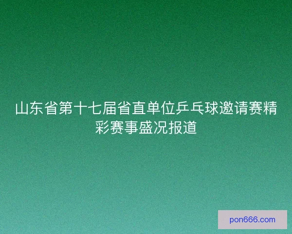 山东省第十七届省直单位乒乓球邀请赛精彩赛事盛况报道 山东省第十七届省直单位乒乓球邀请赛精彩赛事盛况报道